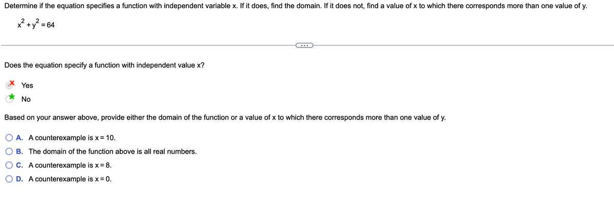 Determine if the equation specifies a function with independent variable x. If it does, find the domain. If it does not, find a value of x to which there corresponds more than one value of y.
x? +y? = 64
х +
Does the equation specify a function with independent value x?
Yes
No
Based on your answer above, provide either the domain of the function or a value of x to which there corresponds more than one value of y.
A. A counterexample is x= 10.
B. The domain of the function above is all real numbers.
C. A counterexample is x = 8.
D. A counterexample is x = 0.
