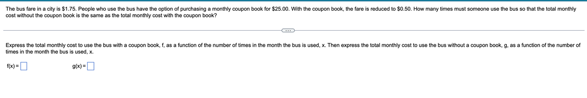 The bus fare in a city is $1.75. People who use the bus have the option of purchasing a monthly coupon book for $25.00. With the coupon book, the fare is reduced to $0.50. How many times must someone use the bus so that the total monthly
cost without the coupon book is the same as the total monthly cost with the coupon book?
Express the total monthly cost to use the bus with a coupon book, f, as a function of the number of times in the month the bus is used, x. Then express the total monthly cost to use the bus without a coupon book, g, as a function of the number of
times in the month the bus is used, x.
f(x) =
g(x) =
