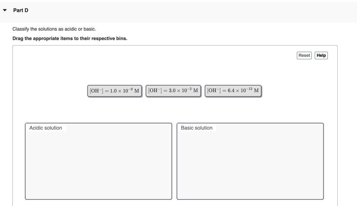 Part D
Classify the solutions as acidic or basic.
Drag the appropriate items to their respective bins.
Reset
Help
[OH] = 1.0 x 10–9 M
[OH-] = 3.0 × 10-² M
[OH-]
6.4 × 10-12 M
Acidic solution
Basic solution
