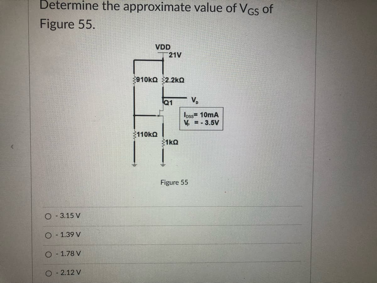 Determine the approximate value of VGS of
Figure 55.
VDD
21V
910KQ $2.2kQ
Q1
V,
Ipss= 10mA
V = - 3.5V
3110kO
1kQ
Figure 55
O - 3.15 V
- 1.39 V
O 1.78 V
O 2.12 V
