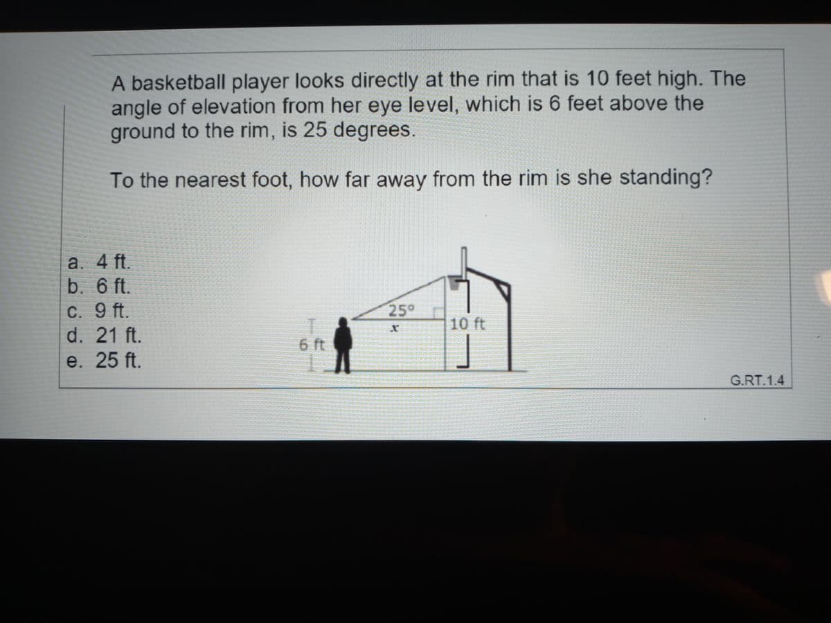 A basketball player looks directly at the rim that is 10 feet high. The
angle of elevation from her eye level, which is 6 feet above the
ground to the rim, is 25 degrees.
To the nearest foot, how far away from the rim is she standing?
a. 4 ft.
b. 6 ft.
C. 9 ft.
d. 21 ft.
25°
10 ft
6 ft
e. 25 ft.
G.RT.1.4
