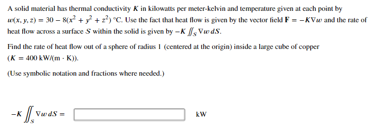 A solid material has thermal conductivity K in kilowatts per meter-kelvin and temperature given at each point by
w(x, y, z) = 30 – 8(x² + y? + z?) °C. Use the fact that heat flow is given by the vector field F = -KVw and the rate of
heat flow across a surface S within the solid is given by –K Vw dS.
Find the rate of heat flow out of a sphere of radius 1 (centered at the origin) inside a large cube of copper
(K = 400 kW/(m - K)).
(Use symbolic notation and fractions where needed.)
-K
Vw dS =
kW
