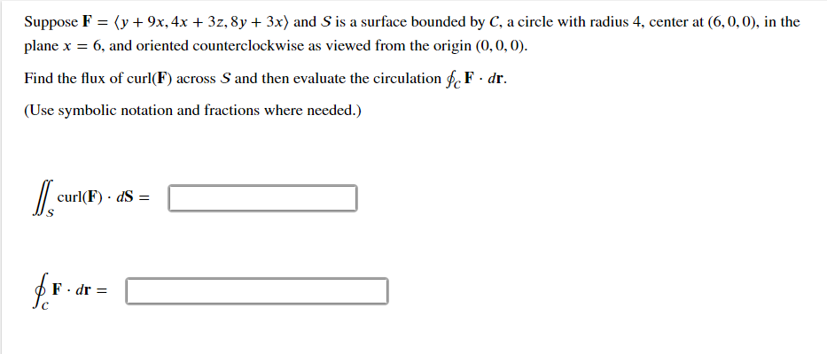 Suppose F = (y + 9x, 4x + 3z, 8y + 3x) and S is a surface bounded by C, a circle with radius 4, center at (6, 0, 0), in the
%3D
plane x = 6, and oriented counterclockwise as viewed from the origin (0,0, 0).
Find the flux of curl(F) across S and then evaluate the circulation f. F - dr.
(Use symbolic notation and fractions where needed.)
curl(F) · dS =
F · dr =
