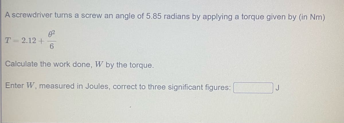 A screwdriver turns a screw an angle of 5.85 radians by applying a torque given by (in Nm)
02
T=2.12 +
6.
Calculate the work done, W by the torque.
Enter W, measured in Joules, correct to three significant figures:
