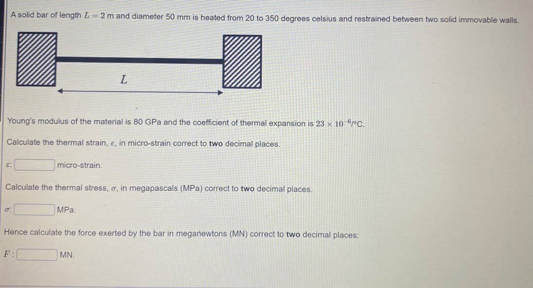 A solid bar of length L = 2 m and diameter 50 mm is heated from 20 to 350 degrees celsius and restrained between two solid immovable walls.
L
Young's modulus of the material is 80 GPa and the coefficient of thermal expansion is 23 × 10 6/ºC.
Calculate the thermal strain, e, in micro-strain correct to two decimal places.
micro-strain.
Calculate the thermal stress, o, in megapascals (MPa) correct to two decimal places.
MPа.
Hence calculate the force exerted by the bar in meganewtons (MN) correct to two decimal places:
F:
MN.
