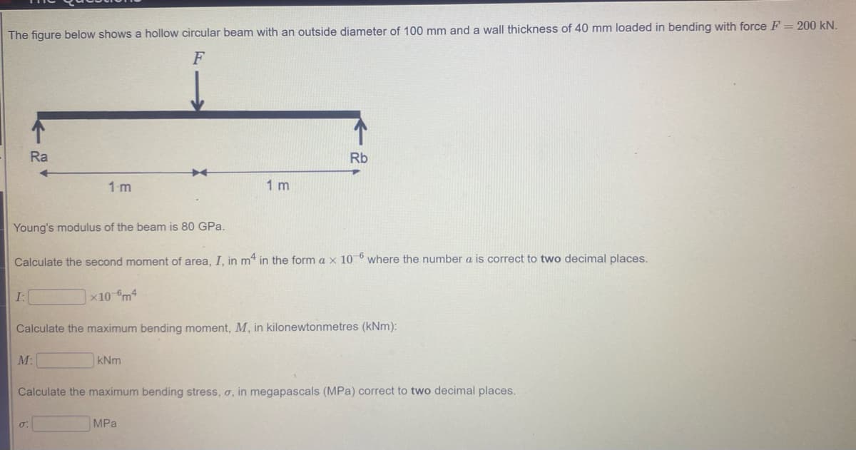 The figure below shows a hollow circular beam with an outside diameter of 100 mm and a wall thickness of 40 mm loaded in bending with force F = 200 kN.
F
Ra
Rb
1m
1 m
Young's modulus of the beam is 80 GPa.
Calculate the second moment of area, I, in m* in the form a x 10 0 where the number a is correct to two decimal places.
I:
x10 m4
Calculate the maximum bending moment, M, in kilonewtonmetres (kNm):
M:
kNm
Calculate the maximum bending stress, o, in megapascals (MPa) correct to two decimal places.
MPa
