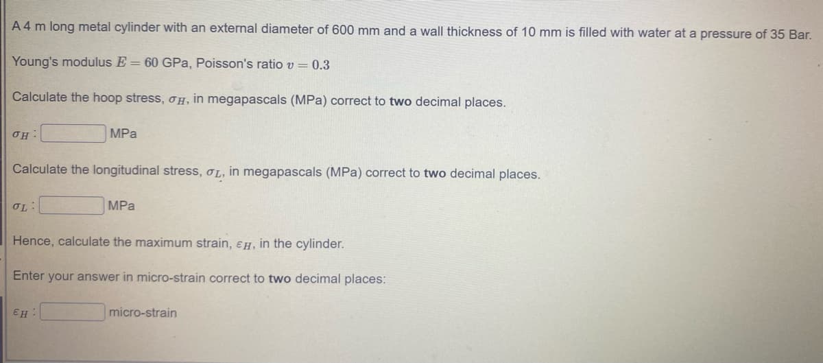 A 4 m long metal cylinder with an external diameter of 600 mm anda wall thickness of 10 mm is filled with water at a pressure of 35 Bar.
Young's modulus E = 60 GPa, Poisson's ratio v = 0.3
Calculate the hoop stress, OH, in megapascals (MPa) correct to two decimal places.
OH:
MPа
Calculate the longitudinal stress, L, in megapascals (MPa) correct to two decimal places.
OL:
MPа
Hence, calculate the maximum strain, eH, in the cylinder.
Enter your answer in micro-strain correct to two decimal places:
EH
micro-strain
