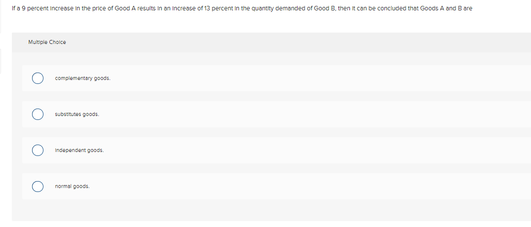 If a 9 percent Increase In the price of Good A results In an Increase of 13 percent in the quantity demanded of Good B, then It can be concluded that Goods A and B are
Multiple Cholce
complementary goods.
substitutes goods.
Independent goods.
normal goods.
