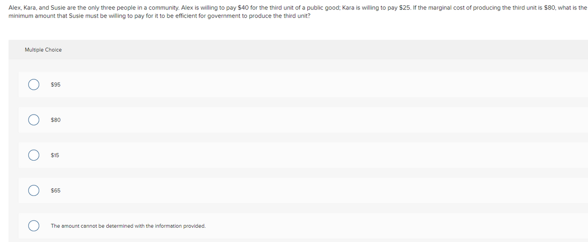 Alex, Kara, and Susie are the only three people in a community. Alex is willing to pay $40 for the third unit of a public good; Kara is willing to pay $25. If the marginal cost of producing the third unit is $80, what is the
minimum amount that Susie must be willing to pay for it to be efficient for government to produce the third unit?
Multiple Choice
$95
$80
$15
$65
The amount cannot be determined with the information provided.
