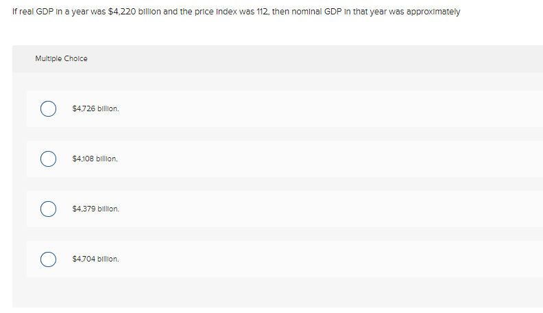 If real GDP In a year was $4,220 billon and the price Index was 112, then nominal GDP In that year was approximately
Multiple Cholce
$4,726 billion.
$4,108 billion.
$4,379 billion.
$4,704 billion.
