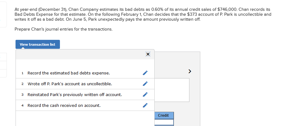 At year-end (December 31), Chan Company estimates its bad debts as 0.60% of its annual credit sales of $746,000. Chan records its
Bad Debts Expense for that estimate. On the following February 1, Chan decides that the $373 account of P. Park is uncollectible and
writes it off as a bad debt. On June 5, Park unexpectedly pays the amount previously written off.
Prepare Chan's journal entries for the transactions.
View transaction list
1 Record the estimated bad debts expense.
>
2 Wrote off P. Park's account as uncollectible.
3 Reinstated Park's previously written off account.
4 Record the cash received on account.
Credit
