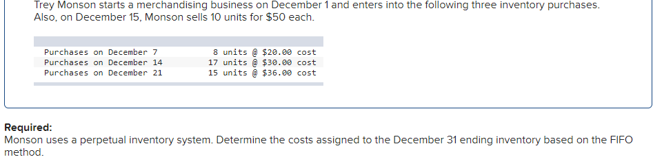 Trey Monson starts a merchandising business on December 1 and enters into the following three inventory purchases. Also, on December 15, Monson sells 10 units for $50 each.

| **Purchases on December 7**  | 8 units @ $20.00 cost  |
|---------------------------------|------------------------------|
| **Purchases on December 14** | 17 units @ $30.00 cost |
| **Purchases on December 21** | 15 units @ $36.00 cost |

**Required:**
Monson uses a perpetual inventory system. Determine the costs assigned to the December 31 ending inventory based on the FIFO method.