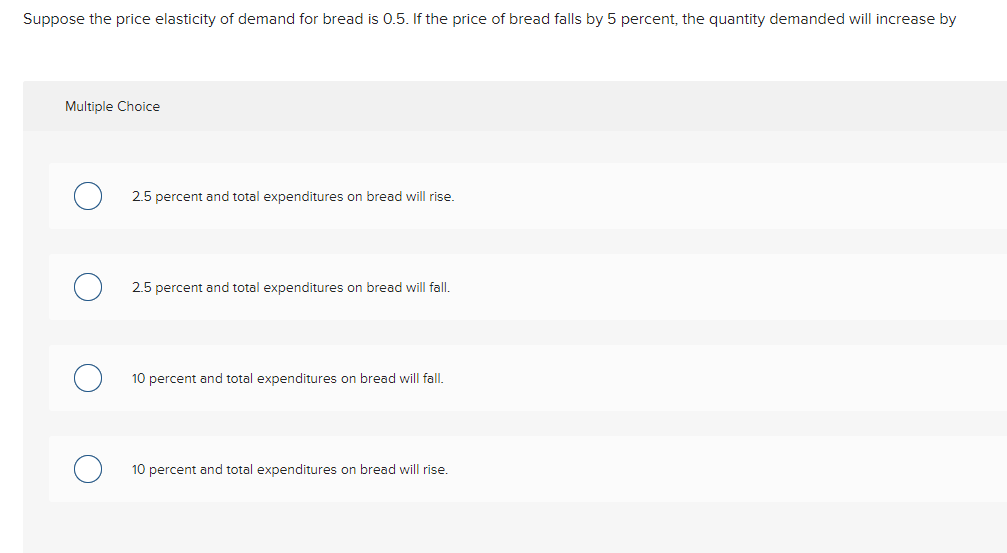 Suppose the price elasticity of demand for bread is 0.5. If the price of bread falls by 5 percent, the quantity demanded will increase by
Multiple Choice
2.5 percent and total expenditures on bread will rise.
2.5 percent and total expenditures on bread will fall.
10 percent and total expenditures on bread will fall.
10 percent and total expenditures on bread will rise.
