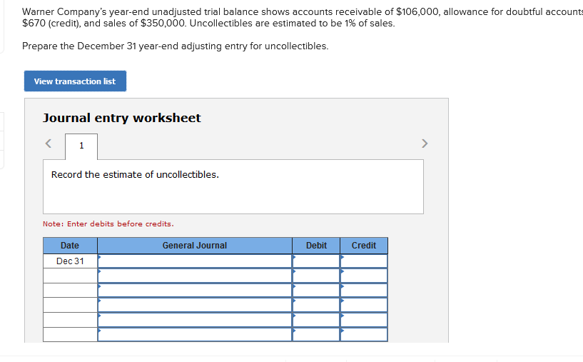 Warner Company's year-end unadjusted trial balance shows accounts receivable of $106,000, allowance for doubtful accounts
$670 (credit), and sales of $350,000. Uncollectibles are estimated to be 1% of sales.
Prepare the December 31 year-end adjusting entry for uncollectibles.
View transaction list
Journal entry worksheet
1
>
Record the estimate of uncollectibles.
Note: Enter debits before credits.
Date
General Journal
Debit
Credit
Dec 31
