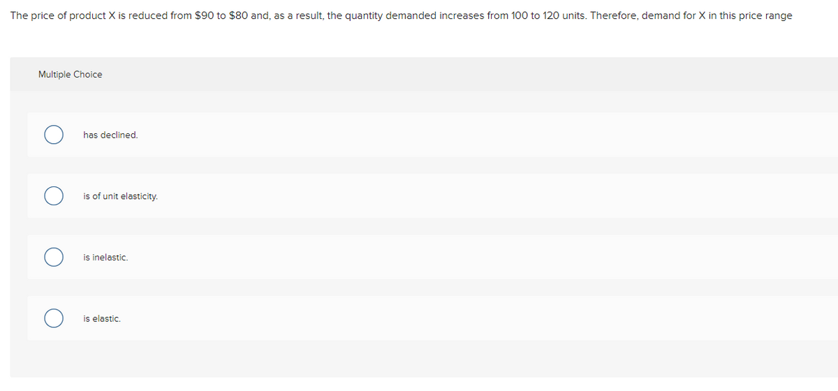 The price of product X is reduced from $90 to $80 and, as a result, the quantity demanded increases from 100 to 120 units. Therefore, demand for X in this price range
Multiple Choice
has declined.
is of unit elasticity.
is inelastic.
is elastic.
