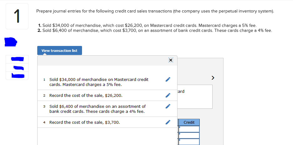 ### Journal Entries for Credit Card Sales Transactions

#### Scenario:
The company uses a perpetual inventory system.

1. **Sold $34,000 of Merchandise on Mastercard Credit Cards**
   - Cost of merchandise: $26,200
   - Mastercard charges a 5% fee

2. **Sold $6,400 of Merchandise on an Assortment of Bank Credit Cards**
   - Cost of merchandise: $3,700
   - These cards charge a 4% fee

#### Journal Entries Details:

**View Transaction List:**

1. **Sales on Mastercard Credit Cards:**

   **Entry 1:**
   - **Account: Accounts Receivable (Mastercard)**
     - **Debit:** $34,000
   - **Account: Sales Revenue**
     - **Credit:** $34,000

   - **Fee Entry:**
     - **Account: Credit Card Expense**
       - **Debit:** $1,700 (5% of $34,000)
     - **Account: Accounts Receivable (Mastercard)**
       - **Credit:** $1,700

2. **Record Cost of the Sale:**

   **Entry 2:**
   - **Account: Cost of Goods Sold**
     - **Debit:** $26,200
   - **Account: Inventory**
     - **Credit:** $26,200

3. **Sales on Assortment of Bank Credit Cards:**

   **Entry 3:**
   - **Account: Accounts Receivable (Bank Credit Cards)**
     - **Debit:** $6,400
   - **Account: Sales Revenue**
     - **Credit:** $6,400

   - **Fee Entry:**
     - **Account: Credit Card Expense**
       - **Debit:** $256 (4% of $6,400)
     - **Account: Accounts Receivable (Bank Credit Cards)**
       - **Credit:** $256

4. **Record Cost of the Sale:**

   **Entry 4:**
   - **Account: Cost of Goods Sold**
     - **Debit:** $3,700
   - **Account: Inventory**
     - **Credit:** $3,700


#### Diagram/Graph Explanation:

There are no specific diagrams or graphs in the provided image. The detailed steps provided outline how to record the journal entries for the given transactions. The transactions list included in the image ensures each sales transaction and the associated cost recording is