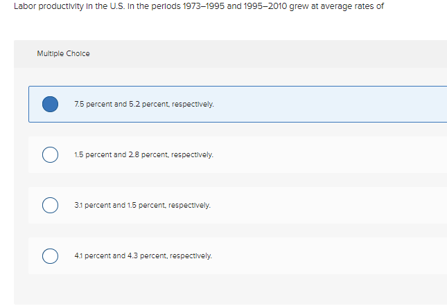 Labor productivity In the U.S. In the perlods 1973–1995 and 1995–2010 grew at average rates of
Multiple Cholce
7.5 percent and 5.2 percent, respectively.
1.5 percent and 2.8 percent, respectively.
3.1 percent and 1.5 percent, respectively.
4.1 percent and 4.3 percent, respectively.
