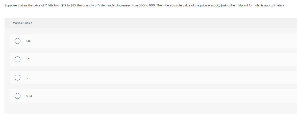 Suppose that as the price of Y falls from $12 to $10, the quantity of Y demanded increases from 500 to 600. Then the absolute value of the price elasticity (using the midpoint formula) is approximately
Multiple Choice
50.
1.2.
1.
0.83.
