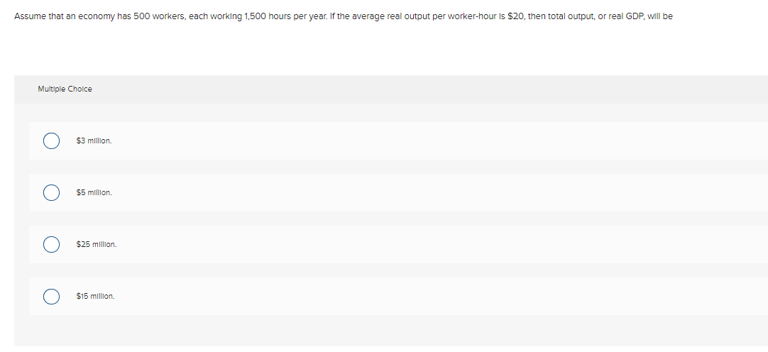 Assume that an economy has 500 workers, each working 1,500 hours per year. If the average real output per worker-hour Is $20, then total output, or real GDP, will be
Multiple Cholce
$3 million.
$5 million,
$25 million.
$15 million.
