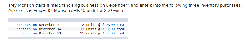 Trey Monson starts a merchandising business on December 1 and enters into the following three inventory purchases.
Also, on December 15, Monson sells 10 units for $50 each.
8 units @ $20.00 cost
17 units @ $30.00 cost
15 units @ $36.00 cost
Purchases on December 7
Purchases on December 14
Purchases on December 21
