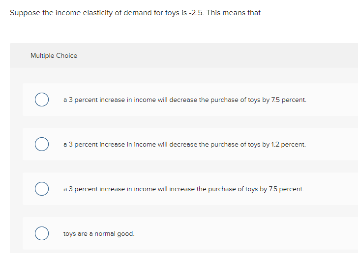 Suppose the income elasticity of demand for toys is -2.5. This means that
Multiple Choice
a 3 percent increase in income will decrease the purchase of toys by 7.5 percent.
a 3 percent increase in income will decrease the purchase of toys by 1.2 percent.
a 3 percent increase in income will increase the purchase of toys by 7.5 percent.
toys are a normal good.
