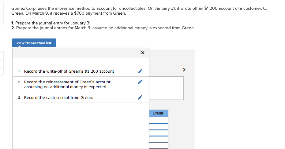 ### Allowance Method for Uncollectibles - Journal Entries

**Background:**
Gomez Corp. uses the allowance method to account for uncollectibles. On January 31, it wrote off a $1,200 account of a customer, C. Green. On March 9, it receives a $700 payment from Green.

**Tasks:**
1. Prepare the journal entry for January 31.
2. Prepare the journal entries for March 9, assuming no additional money is expected from Green.

**Instructions:**
The following steps outline how to record the necessary transactions in the company's accounting records.

**View Transaction List**

#### Transaction List:

1. **Record the write-off of Green's $1,200 account**
   
   **Explanation:**
   It's necessary to adjust the Allowance for Doubtful Accounts and remove the Accounts Receivable for Green.

2. **Record the reinstatement of Green's account, assuming no additional money is expected**
   
   **Explanation:**
   This step involves reversing the write-off, acknowledging that the customer partially settled their account.

3. **Record the cash receipt from Green**
   
   **Explanation:**
   Finally, record the actual cash received from Green.

### Detailed Recording Process:

1. **Record the write-off of Green's $1,200 account**
   - **Debit**: Allowance for Doubtful Accounts $1,200
   - **Credit**: Accounts Receivable - Green $1,200

2. **Record the reinstatement of Green's account, assuming no additional money is expected**
   - **Debit**: Accounts Receivable - Green $700
   - **Credit**: Allowance for Doubtful Accounts $700

3. **Record the cash receipt from Green**
   - **Debit**: Cash $700
   - **Credit**: Accounts Receivable - Green $700

This structured approach will ensure the financial records are accurate and reflect the collection and write-off activities related to C. Green.