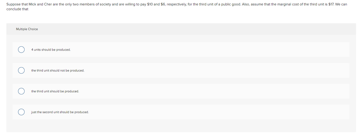 Suppose that Mick and Cher are the only two members of society and are willing to pay $10 and $6, respectively, for the third unit of a public good. Also, assume that the marginal cost of the third unit is $17. We can
conclude that
Multiple Choice
4 units should be produced.
the third unit should not be produced.
the third unit should be produced.
just the second unit should be produced.
