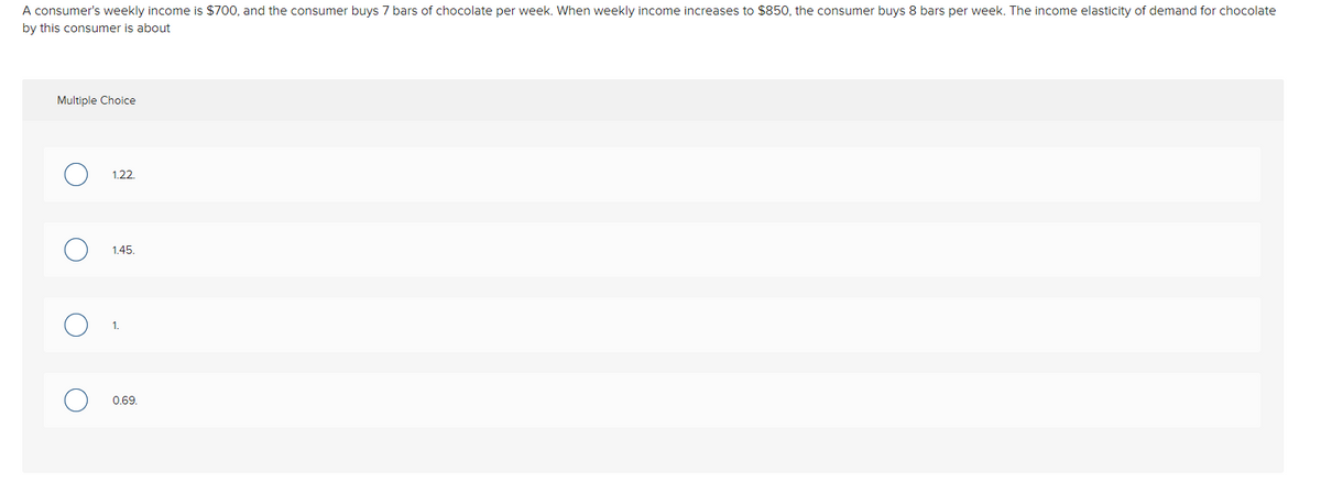 A consumer's weekly income is $700, and the consumer buys 7 bars of chocolate per week. When weekly income increases to $850, the consumer buys 8 bars per week. The income elasticity of demand for chocolate
by this consumer is about
Multiple Choice
1.22.
1.45.
0.69.
