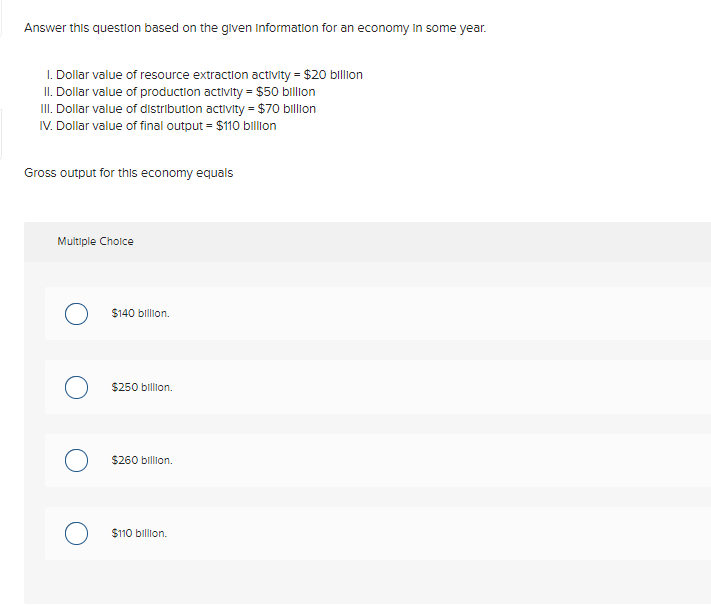 Answer this question based on the given Information for an economy In some year.
I. Dollar value of resource extraction activity = $20 billion
II. Dollar value of production activity = $50 billon
II. Dollar value of distribution activity = $70 billion
IV. Dollar value of final output = $110 billion
Gross output for this economy equals
Multiple Cholce
$140 billion.
$250 billion.
$260 billion.
$110 billion.
