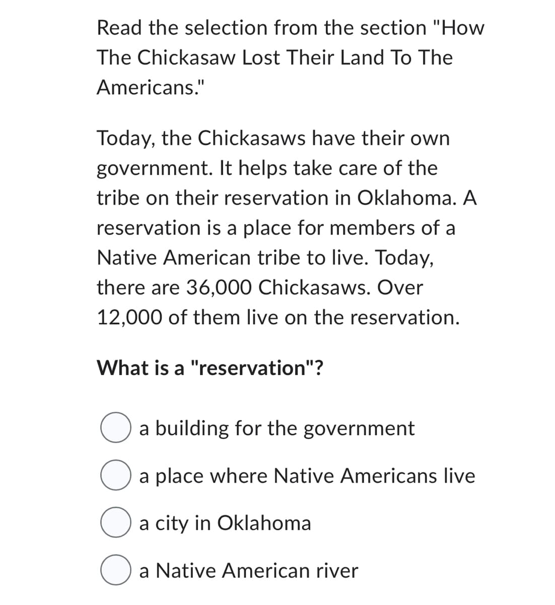 Read the selection from the section "How
The Chickasaw Lost Their Land To The
Americans."
Today, the Chickasaws have their own
government. It helps take care of the
tribe on their reservation in Oklahoma. A
reservation is a place for members of a
Native American tribe to live. Today,
there are 36,000 Chickasaws. Over
12,000 of them live on the reservation.
What is a "reservation"?
a building for the government
a place where Native Americans live
a city in Oklahoma
a Native American river