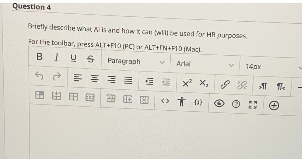 Question 4
Briefly describe what Al is and how it can (will) be used for HR purposes.
For the toolbar, press ALT+F10 (PC) or ALT+FN+F10 (Mac).
BIUS
Paragraph
Arial
14px
x? X,
8次| T
田田
田用图
<〉 方(}
||田
图
