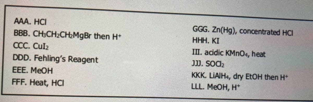 AAA. HCI
GGG. Zn(Hg), concentrated HCI
ННН. КI
BBB. CH3CH2CH2MgBr then H+
ССС. Culz
DDD. Fehling's Reagent
III. acidic KMN04, heat
JJ. SOC2
EEE. MEOH
KKK. LIAIH4, dry EtOH then H*
FFF. Heat, HCI
LLL. MEOH, H*
