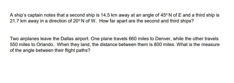 A ship's captain notes that a second ship is 14.5 km away at an angle of 45° N of E and a third ship is
21.7 km away in a direction of 20° N of W. How far apart are the second and third ships?
Two airplanes leave the Dallas airport. One plane travels 660 miles to Denver, while the other travels
550 miles to Orlando. When they land, the distance between them is 800 miles. What is the measure
of the angle between their flight paths?
