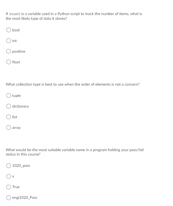 If count is a variable used in a Python script to track the number of items, what is
the most likely type of data it stores?
bool
O int
Opositive
float
What collection type is best to use when the order of elements is not a concern?
tuple
) dictionary
list
array
What would be the most suitable variable name in a program holding your pass/fail
status in this course?
1020 pass
True
engi1020_Pass
