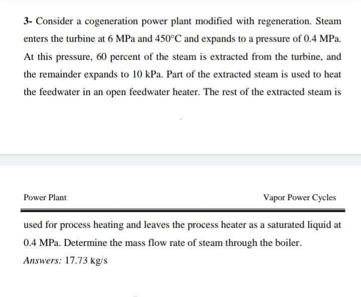 3- Consider a cogeneration power plant modified with regeneration. Steam
enters the turbine at 6 MPa and 450°C and expands to a pressure of 0.4 MPa.
At this pressure, 60 percent of the steam is extracted from the turbine, and
the remainder expands to 10 kPa. Part of the extracted steam is used to heat
the feedwater in an open feedwater heater. The rest of the extracted steam is
Power Plant
Vapor Power Cycles
used for process heating and leaves the process heater as a saturated liquid at
0.4 MPa. Determine the mass flow rate of steam through the boiler.
Answers: 17.73 kg/s