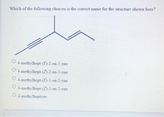 Which of the following choices is the correct name for the structure shown here?
O 4-methylhept-(E)-2-en-5-yne
O 4-methylhept-(Z)-2-en-5-yne
4-methylhept-(E)-5-en-2-yne
4-methylhept-(Z)-5-en-2-yne
O 4-methylheptyne
