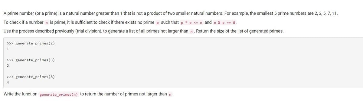 A prime number (or a prime) is a natural number greater than 1 that is not a product of two smaller natural numbers. For example, the smallest 5 prime numbers are 2, 3, 5, 7, 11.
To check if a number n is prime, it is sufficient to check if there exists no prime p such that p *p <= n andn % p == 0.
Use the process described previously (trial division), to generate a list of all primes not larger than n. Return the size of the list of generated primes.
>>> generate_primes(2)
1
>>> generate_primes (3)
2
>>> generate_primes (8)
4
Write the function generate_primes(n) to return the number of primes not larger than n.
