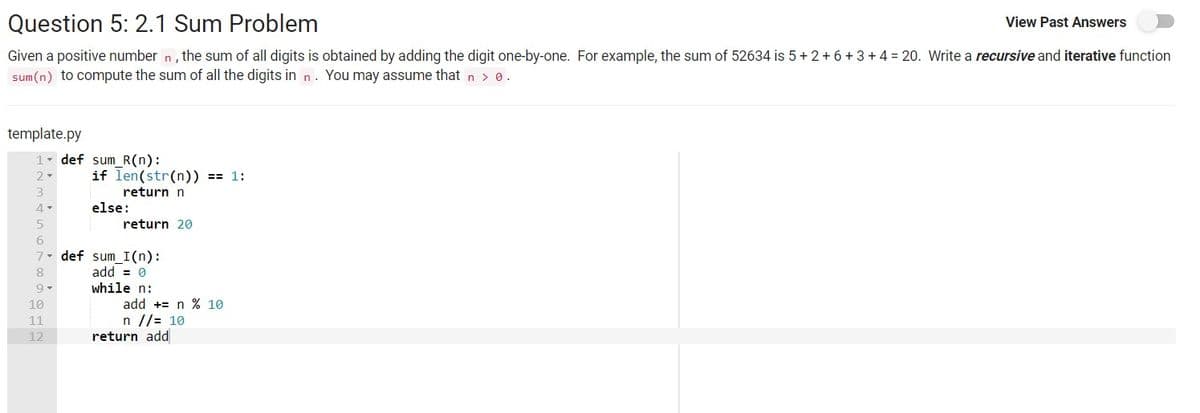 Question 5: 2.1 Sum Problem
View Past Answers
Given a positive number n, the sum of all digits is obtained by adding the digit one-by-one. For example, the sum of 52634 is 5+ 2 +6 +3 + 4 = 20. Write a recursive and iterative function
sum (n) to compute the sum of all the digits in n. You may assume that n > 0.
template.py
1 def sum R(n):
if len(str(n)) == 1:
2-
return n
else:
return 20
7. def sum_I(n):
add = 0
8
while n:
10
add += n % 10
n //= 10
return add
11
12
