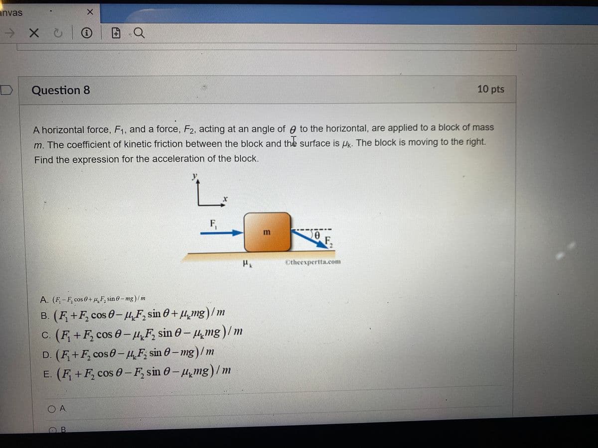 anvas
хо
Question 8
X
A horizontal force, F₁, and a force, F2, acting at an angle of to the horizontal, are applied to a block of mass
m. The coefficient of kinetic friction between the block and the surface is Uk. The block is moving to the right.
Find the expression for the acceleration of the block.
O A
F₁
A. (F₁-F₂ cos 0+μF, sin 0-mg)/m
B. (F₁+F₂ cos 0− µF₂ sin 0+µmg)/m
c. (F + F₂ cos 0 − µF sin 0 – µmg)/m
ОВ
X
-
D. (F₁+F₂ cos – µF₂ sin 0 − mg) / m
E. (F₁+F₂ cos 0 − F₂ sin 0− µ¸mg)/m
HK
E
Ꮎ
F
Otheexpertta.com
10 pts
3