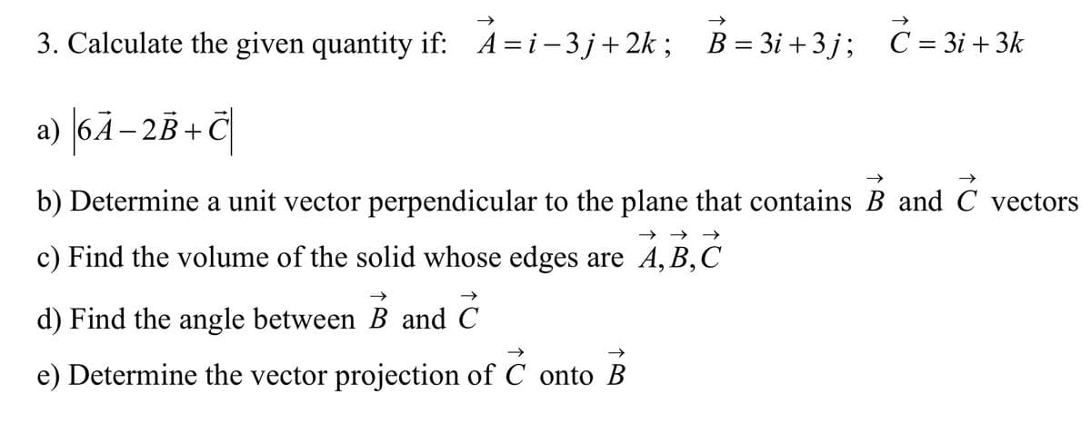 3. Calculate the given quantity if: A=i-3j+2k; B=3i+3j; C = 3i+3k
→→>>
a) 6A-2B+C
→>>
b) Determine a unit vector perpendicular to the plane that contains B and C vectors
→→
c) Find the volume of the solid whose edges are A,B,C
→>>
→>>
d) Find the angle between B and C
→
e) Determine the vector projection of C onto B