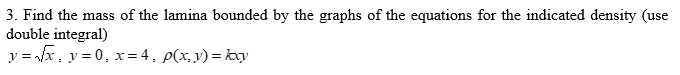 3. Find the mass of the lamina bounded by the graphs of the equations for the indicated density (use
double integral)
y = √√√x, y=0, x=4, p(x, y) = kxy