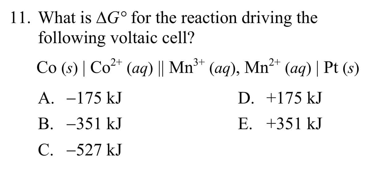 11. What is AG° for the reaction driving the
following voltaic cell?
Co (s) | Co²+ (aq) || Mn³+ (aq), Mn²+ (aq) | Pt (s)
A. -175 kJ
+175 kJ
B. -351 kJ
+351 kJ
C. -527 kJ
D.
E.