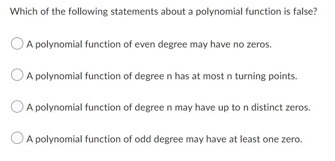 Which of the following statements about a polynomial function is false?
A polynomial function of even degree may have no zeros.
A polynomial function of degree n has at most n turning points.
A polynomial function of degree n may have up to n distinct zeros.
A polynomial function of odd degree may have at least one zero.