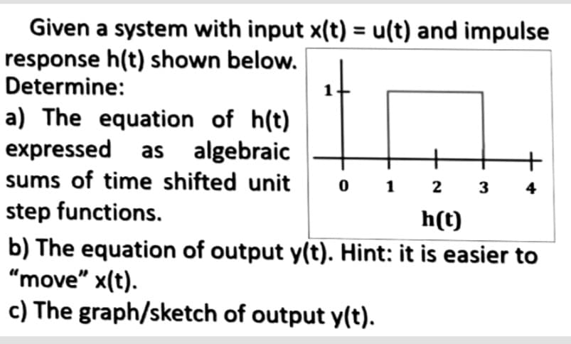 Given a system with input x(t) = u(t) and impulse
response h(t) shown below.
Determine:
a) The equation of h(t)
expressed as algebraic
sums of time shifted unit 01 2
step functions.
h(t)
b) The equation of output y(t). Hint: it is easier to
"move" x(t).
c) The graph/sketch of output y(t).
3
4