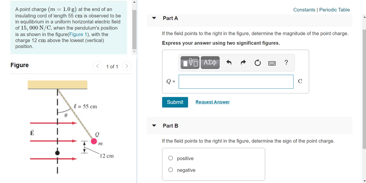 A point charge (m = 1.0 g) at the end of an
insulating cord of length 55 cm is observed to be
in equilibrium in a uniform horizontal electric field
of 15, 000 N/C, when the pendulum's position
is as shown in the figure(Figure 1), with the
charge 12 cm above the lowest (vertical)
position.
Constants | Periodic Table
Part A
If the field points to the right in the figure, determine the magnitude
the point charge.
Express your answer using two significant figures.
ν ΑΣΦ
?
Figure
1 of 1
C
%3D
Submit
Request Answer
l = 55 cm
Part B
If the field points to the right in the figure, determine the sign of the point charge.
m
12 cm
positive
O negative
