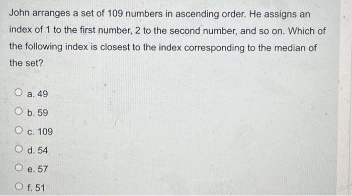 John arranges a set of 109 numbers in ascending order. He assigns an
index of 1 to the first number, 2 to the second number, and so on. Which of
the following index is closest to the index corresponding to the median of
the set?
O a. 49
O b. 59
O c. 109
O d. 54
O e. 57
O f. 51