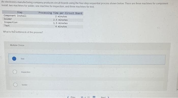An electronics manufacturing company produces circuit boards using the four-step sequential process shown below. There are three machines for component
install, two machines for solder, one machine for inspection, and three machines for test
Step
Component install
Solder
Inspection
Test
What is the bottleneck of the process?
Multiple Choice
Test
Inspection
Processing Time per Circuit Board
2 minutes
2.5 minutes
1.5 minutes
4 minutes
Solder
< Pray
10 of 2011
Navt S