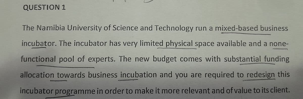 QUESTION 1
The Namibia University of Science and Technology run a mixed-based business
incubator. The incubator has very limited physical space available and a none-
functional pool of experts. The new budget comes with substantial funding
allocation towards business incubation and you are required to redesign this
incubator programme in order to make it more relevant and of value to its client.