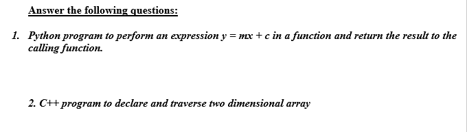 Answer the following questions:
1. Python program to perform an expression y = mx + c in a function and return the result to the
calling function.
2. C++ program to declare and traverse two dimensional array