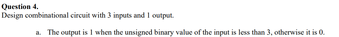 Question 4.
Design combinational circuit with 3 inputs and 1 output.
a.
The output is 1 when the unsigned binary value of the input is less than 3, otherwise it is 0.